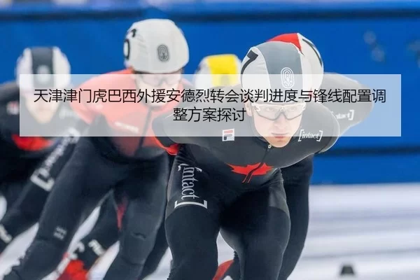 天津津门虎巴西外援安德烈转会谈判进度与锋线配置调整方案探讨
